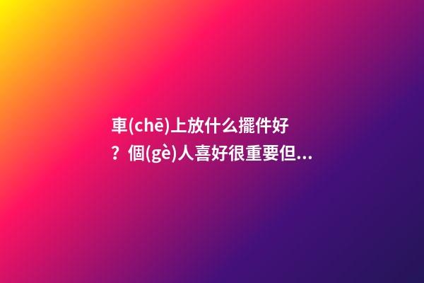 車(chē)上放什么擺件好？個(gè)人喜好很重要但這些別忽視